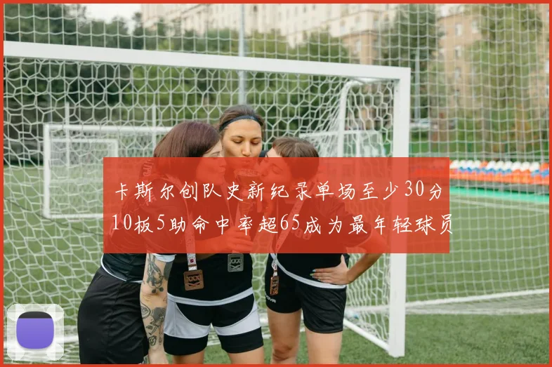 卡斯尔创队史新纪录单场至少30分10板5助命中率超65成为最年轻球员