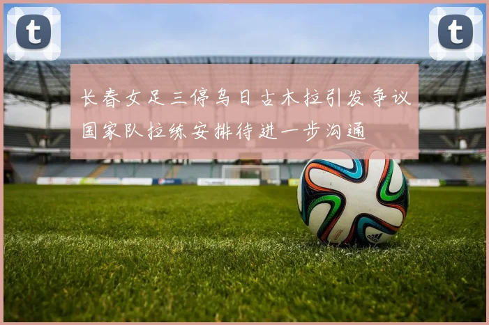 长春女足三停乌日古木拉引发争议国家队拉练安排待进一步沟通