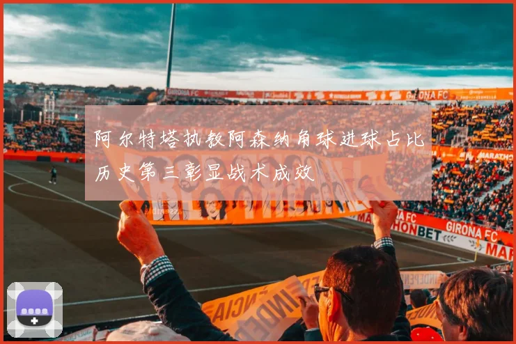 阿尔特塔执教阿森纳角球进球占比历史第三彰显战术成效