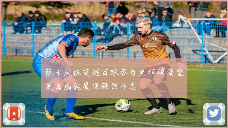 萨卡庆祝英超百球参与里程碑渴望更高成就展现强烈斗志