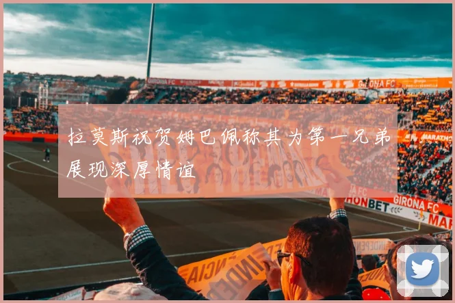 拉莫斯祝贺姆巴佩称其为第一兄弟展现深厚情谊