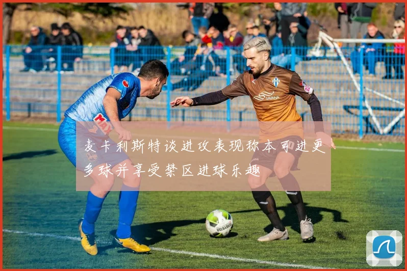 麦卡利斯特谈进攻表现称本可进更多球并享受禁区进球乐趣