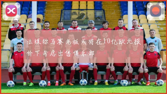 法媒称马赛老板或将在10亿欧元报价下考虑出售俱乐部
