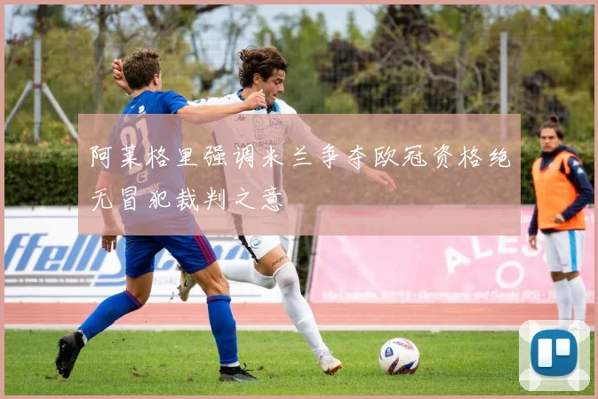 阿莱格里强调米兰争夺欧冠资格绝无冒犯裁判之意