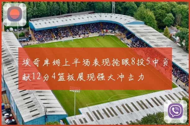 埃奇库姆上半场表现抢眼8投5中贡献12分4篮板展现强大冲击力