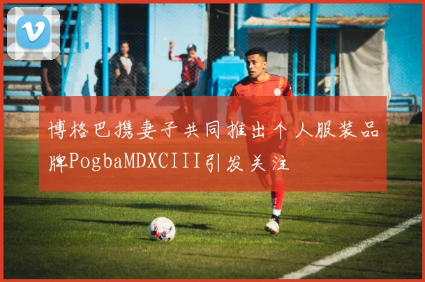 博格巴携妻子共同推出个人服装品牌PogbaMDXCIII引发关注