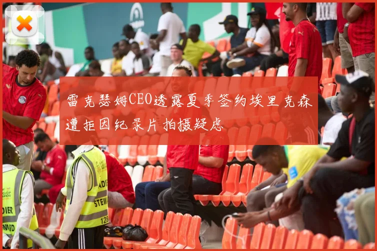 雷克瑟姆CEO透露夏季签约埃里克森遭拒因纪录片拍摄疑虑