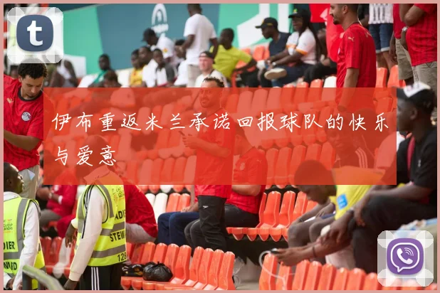 伊布重返米兰承诺回报球队的快乐与爱意