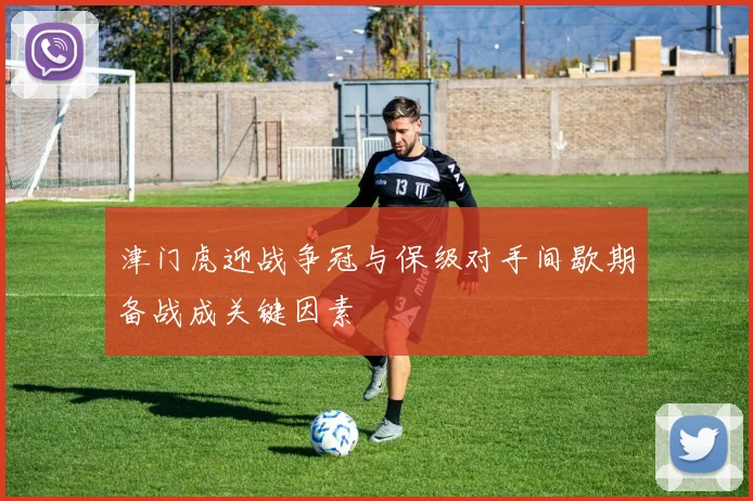 津门虎迎战争冠与保级对手间歇期备战成关键因素