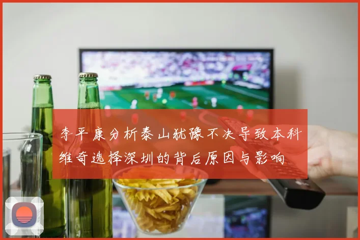李平康分析泰山犹豫不决导致本科维奇选择深圳的背后原因与影响