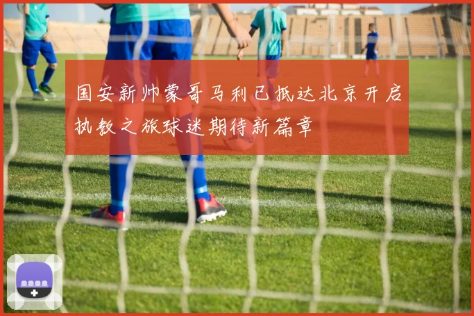 国安新帅蒙哥马利已抵达北京开启执教之旅球迷期待新篇章