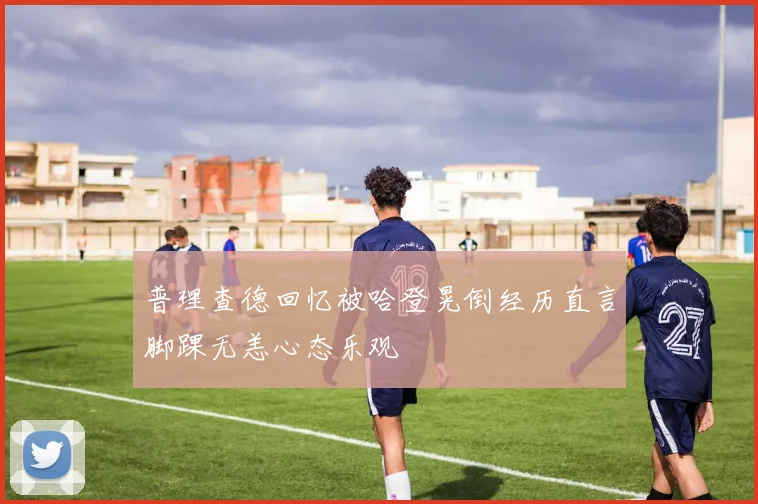 普理查德回忆被哈登晃倒经历直言脚踝无恙心态乐观