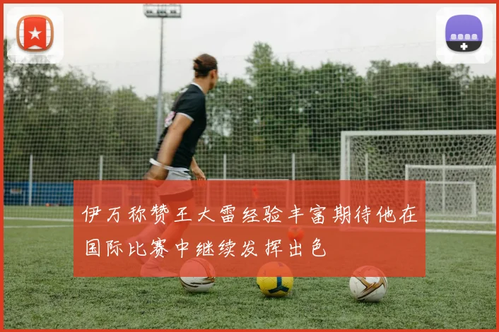 伊万称赞王大雷经验丰富期待他在国际比赛中继续发挥出色