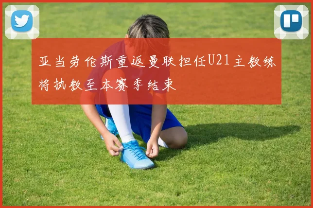 亚当劳伦斯重返曼联担任U21主教练将执教至本赛季结束