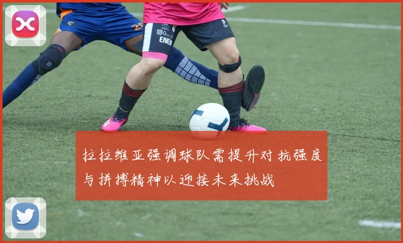 拉拉维亚强调球队需提升对抗强度与拼搏精神以迎接未来挑战