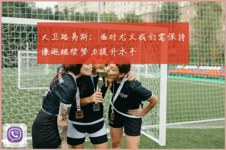 大卫路易斯：面对尤文我们需保持谦逊继续努力提升水平