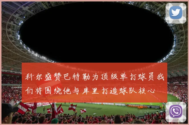 科尔盛赞巴特勒为顶级单打球员我们将围绕他与库里打造球队核心