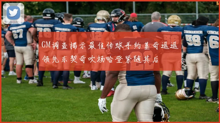 GM调查揭示最佳传球手约基奇遥遥领先东契奇吹杨哈登紧随其后