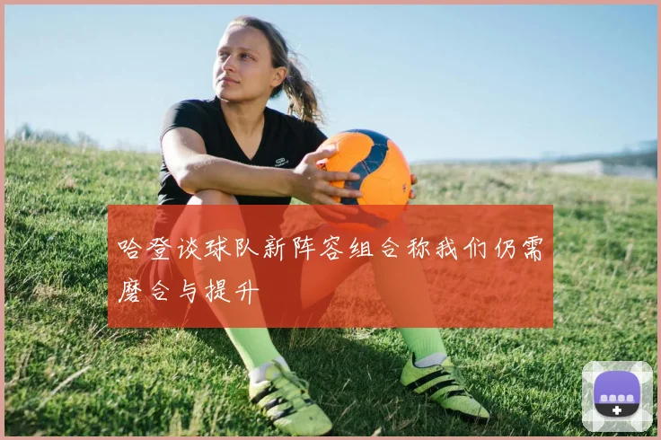 哈登谈球队新阵容组合称我们仍需磨合与提升