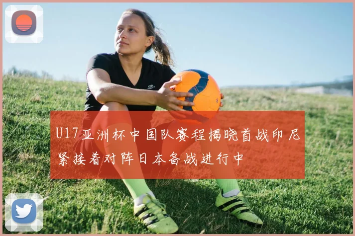 U17亚洲杯中国队赛程揭晓首战印尼紧接着对阵日本备战进行中
