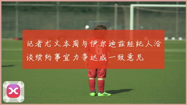 记者尤文本周与伊尔迪兹经纪人洽谈续约事宜力争达成一致意见