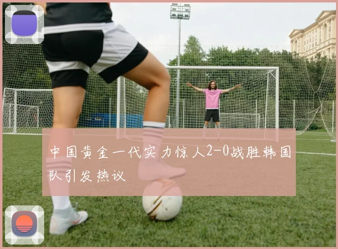 中国黄金一代实力惊人2-0战胜韩国队引发热议