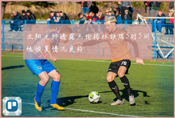 太阳主帅透露杰伦格林缺席5对5训练恢复情况良好