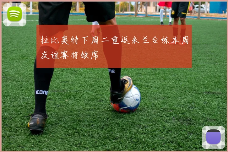 拉比奥特下周二重返米兰合练本周友谊赛将缺席