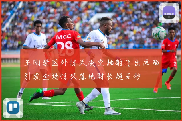 王刚禁区外惊天凌空抽射飞出画面引发全场惊叹落地时长超五秒