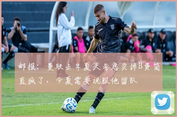 邮报：曼联去年夏天考虑卖掉B费简直疯了，今夏需要说服他留队