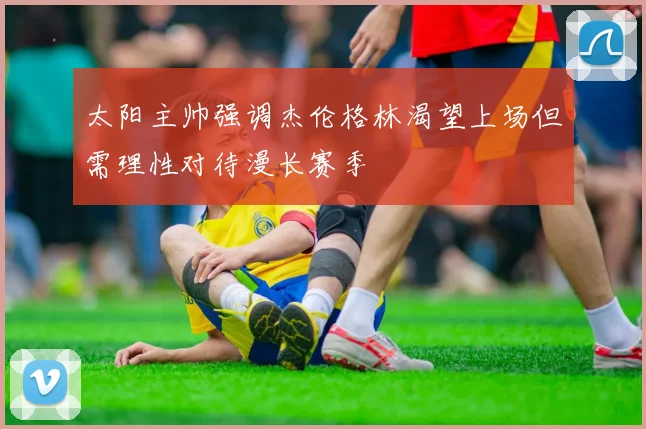 太阳主帅强调杰伦格林渴望上场但需理性对待漫长赛季