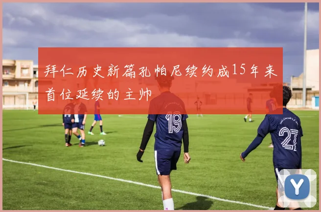 拜仁历史新篇孔帕尼续约成15年来首位延续的主帅