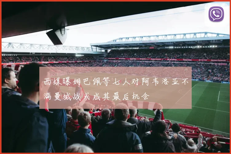西媒曝姆巴佩等七人对阿韦洛亚不满曼城战或成其最后机会