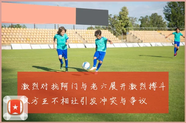 激烈对抗阿门与老六展开激烈搏斗双方互不相让引发冲突与争议