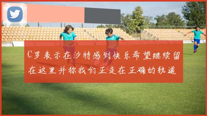 C罗表示在沙特感到快乐希望继续留在这里并称我们正走在正确的轨道上