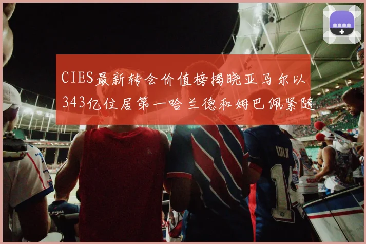 CIES最新转会价值榜揭晓亚马尔以343亿位居第一哈兰德和姆巴佩紧随其后