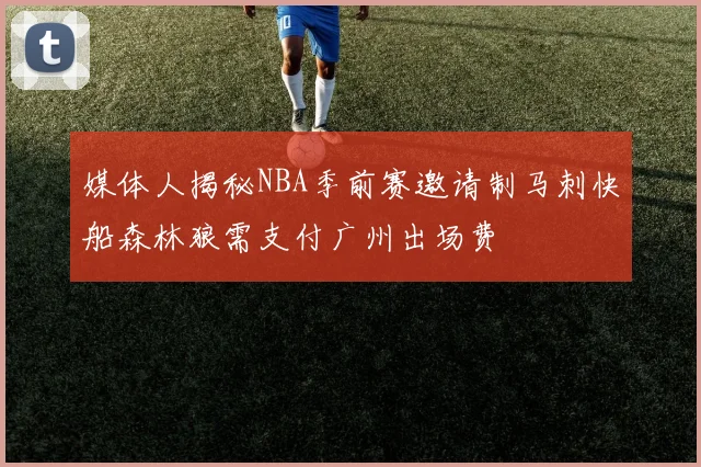 媒体人揭秘NBA季前赛邀请制马刺快船森林狼需支付广州出场费