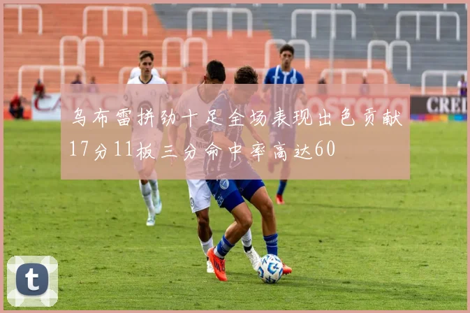 乌布雷拼劲十足全场表现出色贡献17分11板三分命中率高达60